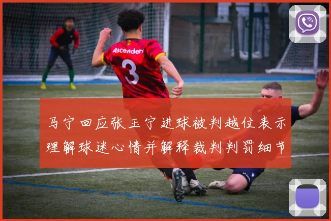 马宁回应张玉宁进球被判越位表示理解球迷心情并解释裁判判罚细节