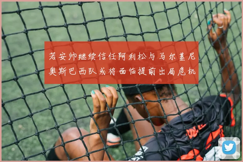 若安帅继续信任阿利松与马尔基尼奥斯巴西队或将面临提前出局危机