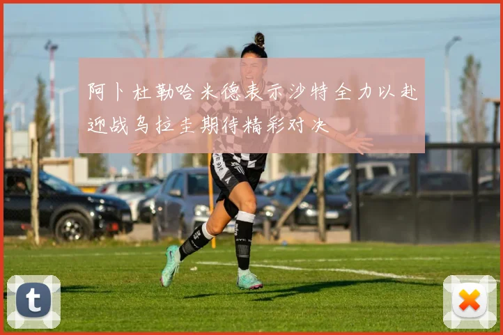 阿卜杜勒哈米德表示沙特全力以赴迎战乌拉圭期待精彩对决
