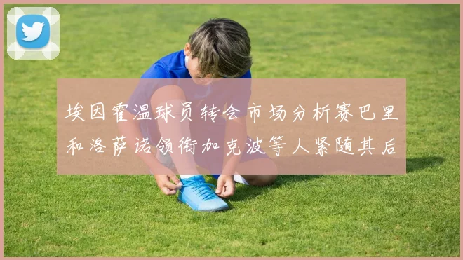 埃因霍温球员转会市场分析赛巴里和洛萨诺领衔加克波等人紧随其后