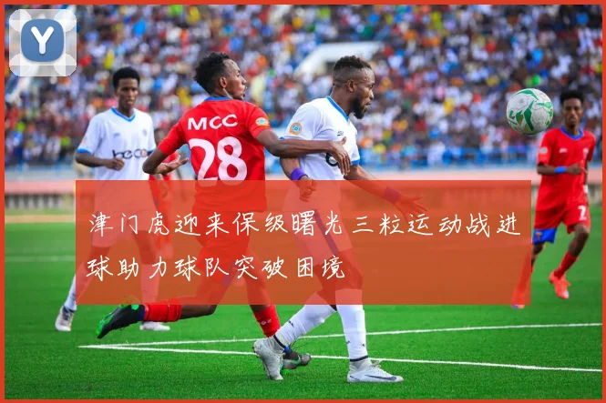 津门虎迎来保级曙光三粒运动战进球助力球队突破困境
