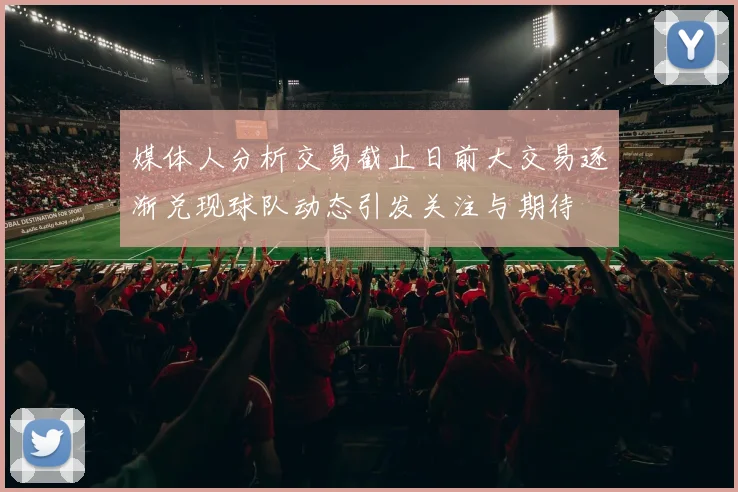 媒体人分析交易截止日前大交易逐渐兑现球队动态引发关注与期待