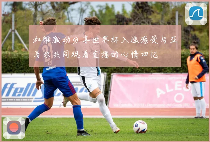 加维激动分享世界杯入选感受与亚马尔共同观看直播的心情回忆