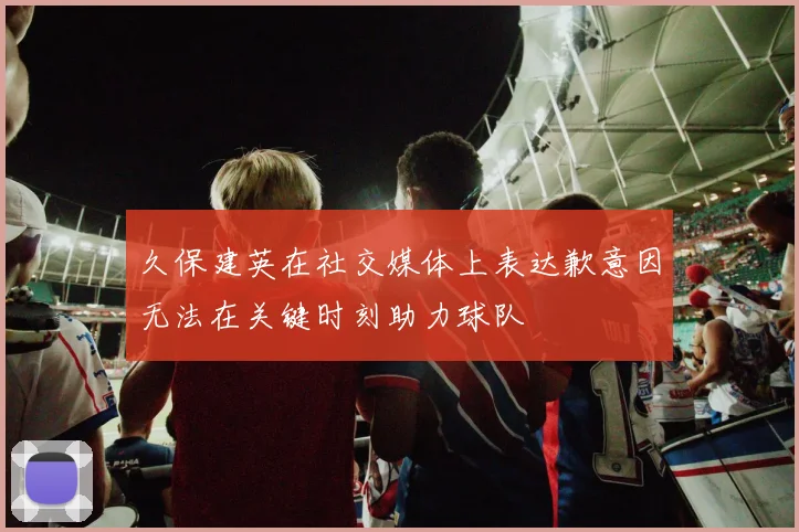 久保建英在社交媒体上表达歉意因无法在关键时刻助力球队