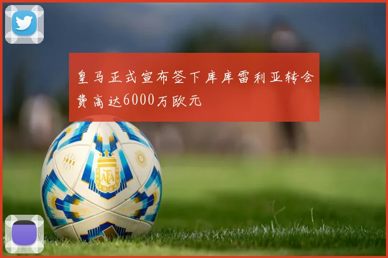 皇马正式宣布签下库库雷利亚转会费高达6000万欧元