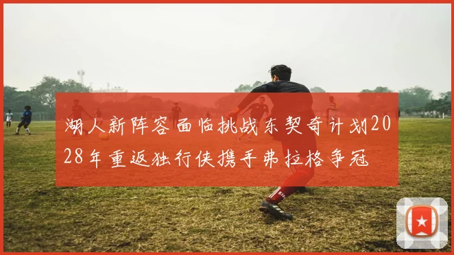 湖人新阵容面临挑战东契奇计划2028年重返独行侠携手弗拉格争冠