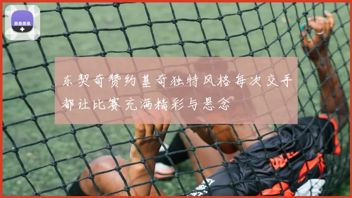 东契奇赞约基奇独特风格每次交手都让比赛充满精彩与悬念