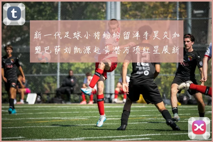 新一代足球小将纷纷留洋李昊炎加盟巴萨刘凯源赴黄潜万项红星展新希望